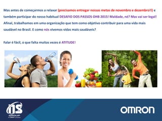 Mas antes de começarmos a relaxar (precisamos entregar nossas metas de novembro e dezembro!!) e
também participar do nosso habitual DESAFIO DOS PASSOS OHB 2015! Maldade, né? Mas vai ser legal!
Afinal, trabalhamos em uma organização que tem como objetivo contribuir para uma vida mais
saudável no Brasil. E como nós vivemos vidas mais saudáveis?
Falar é fácil, o que falta muitas vezes é ATITUDE!
 