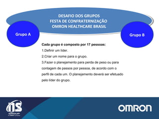 DESAFIO DOS GRUPOS
FESTA DE CONFRATERNIZAÇÃO
OMRON HEALTHCARE BRASIL
DESAFIO DOS GRUPOS
FESTA DE CONFRATERNIZAÇÃO
OMRON HEALTHCARE BRASIL
Grupo A Grupo B
Cada grupo é composto por 17 pessoas:
1.Definir um líder.
2.Criar um nome para o grupo.
3.Fazer o planejamento para perda de peso ou para
contagem de passos por pessoa, de acordo com o
perfil de cada um. O planejamento deverá ser efetuado
pelo líder do grupo.
 