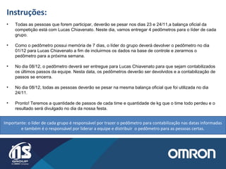 Instruções:
• Todas as pessoas que forem participar, deverão se pesar nos dias 23 e 24/11,a balança oficial da
competição está com Lucas Chiavenato. Neste dia, vamos entregar 4 pedômetros para o líder de cada
grupo.
• Como o pedômetro possui memória de 7 dias, o líder do grupo deverá devolver o pedômetro no dia
01/12 para Lucas Chiavenato a fim de incluirmos os dados na base de controle e zerarmos o
pedômetro para a próxima semana.
• No dia 08/12, o pedômetro deverá ser entregue para Lucas Chiavenato para que sejam contabilizados
os últimos passos da equipe. Nesta data, os pedômetros deverão ser devolvidos e a contabilização de
passos se encerra.
• No dia 08/12, todas as pessoas deverão se pesar na mesma balança oficial que foi utilizada no dia
24/11.
• Pronto! Teremos a quantidade de passos de cada time e quantidade de kg que o time todo perdeu e o
resultado será divulgado no dia da nossa festa.
Importante: o líder de cada grupo é responsável por trazer o pedômetro para contabilização nas datas informadas
e também é o responsável por liderar a equipe e distribuir o pedômetro para as pessoas certas.
 