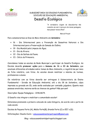 SUBSECRETARIA DO ENSINO FUNDAMENTAL
                            DIVISÃO DE EDUCAÇÃO AMBIENTAL

                              Desafio Ecológico
                                              “A verdadeira viagem de descobertas não
                                              consiste em sair à procura de novas paisagens,
                                              mas possuir novos olhos”.

                                                                Marcel Proust

Para comemorarmos os Dias do Meio Ambiente em Setembro:

    16 - Dia Internacional para a Prevenção de Desastres Naturais e Dia
      Internacional para a Preservação da Camada de Ozônio;
    19 - Dia Mundial pela Limpeza da Água;
    21 - Dia da Árvore;
    22 - Dia de Defesa da Fauna;
    23 - Início da Primavera.


Convidamos todas as escolas da Rede Municipal a participar do Desafio Ecológico. As
Escolas deverão promover ações para a Semana de 16 a 23 de Setembro, que
envolvam diferentes atividades sobre temas do Meio Ambiente, e registrá-las por meio
de ficha relatório, com fotos. As escolas devem mobilizar o máximo de turmas,
professores e alunos.

Os relatórios com as fotos deverão ser entregues à Subsecretaria de Ensino
Fundamental – Divisão de Educação Ambiental, até o dia 28 de Setembro, cópia
impressa ou gravada em CD, onde serão avaliadas por comissão julgadora. Quanto mais
pessoas envolvidas, maiores serão as chances de ganhar!! Não percam!!

Inscrições: Equipe Pedagógica - 2246.8674.

O Desafio visa integrar e mobilizar a comunidade escolar!

Estaremos premiando o primeiro colocado de cada Categoria, de acordo com o porte de
cada escola:

Escolas de Pequeno Porte (A), Médio Porte(B), Grande Porte (C) e CEI´s (D).

Informações: Claudia Couto – educacaoambiental.petropolis@gmail.com

                   Blog – educacaoambientalpetropolis.blogspot.com
 