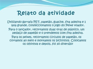 Relato da atividade Utilizando garrafa PET, papelão, guache, fita adesiva e 1 lata grande, confeccionamos o jogo do Peixe voador. Para o lançador, recortamos duas tiras de plástico, um pedaço de papelão e o prendemos com fita adesiva. Para os peixes, recortamos círculos de papelão, os cortamos ao meio e montamos os bichinhos. Colocamos os olhinhos e depois, foi só diversão! 