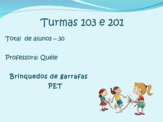 Turmas 103 e 201 Total  de alunos – 30 Professora: Quéle Brinquedos de garrafas PET 