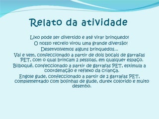 Relato da atividade Lixo pode ser divertido e até virar brinquedo! O nosso recreio virou uma grande diversão! Desenvolvemos alguns brinquedos... Vai e vem, confeccionado a partir de dois bocais de garrafas PET, com o qual brincam 2 pessoas, em qualquer espaço. Bilboquê, confeccionado a partir de garrafas PET, estimula a coordenação e reflexo da criança. Engole gude, confeccionado a partir de 2 garrafas PET, complementado com bolinhas de gude, durex colorido e muito desenho. 