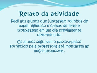 Relato da atividade Pedi aos alunos que juntassem rolinhos de papel higiênico e caixas de leite e trouxessem em um dia previamente determinado. Os alunos seguiram o passo-a-passo fornecido pela professora até montarem as peças propostas. 