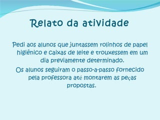 Relato da atividade Pedi aos alunos que juntassem rolinhos de papel higiênico e caixas de leite e trouxessem em um dia previamente determinado. Os alunos seguiram o passo-a-passo fornecido pela professora at é  montarem as pe ç as propostas.   