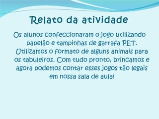 Relato da atividade Os alunos confeccionaram o jogo utilizando papelão e tampinhas de garrafa PET. Utilizamos o formato de alguns animais para os tabuleiros. Com tudo pronto, brincamos e agora podemos contar esses jogos tão legais em nossa sala de aula! 