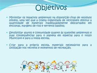 Objetivos Minimizar os impactos ambientais na disposição final de resíduos sólidos, uma vez que a coleta organizada de recicláveis diminui a quantidade de materiais inadequadamente descartados em encostas, margens de rios e terrenos baldios; Sensibilizar alunos e comunidade quanto às questões ambientais e suas consequências para o planeta em especial para o nosso Município e para a nossa escola; Criar para a própria escola, materiais necessários para a utilização nos recreios e momentos de recreação; 