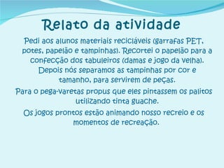 Pedi aos alunos materiais recicláveis (garrafas PET, potes, papelão e tampinhas). Recortei o papelão para a confecção dos tabuleiros (damas e jogo da velha). Depois nós separamos as tampinhas por cor e tamanho, para servirem de peças. Para o pega-varetas propus que eles pintassem os palitos utilizando tinta guache. Os jogos prontos estão animando nosso recreio e os momentos de recreação.   Relato da atividade 