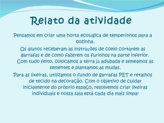 Pensamos em criar uma horta ecol ó gica de temperinhos para a cozinha. Os alunos receberam as instru ç ões de como cortarem as garrafas e de como fazerem os furinhos na parte inferior. Com tudo feito, colocamos a terra j á  adubada e semeamos as sementes e plantamos as mudas. Para as lixeiras, utilizamos o fundo de garrafas PET e retalhos de tecido na decoração. Com o objetivo de cuidar inicialmente do próprio espaço, resolvemos criar lixeiras individuais e nossa sala está cada dia mais limpa! Relato da atividade 
