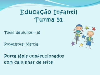 Educação Infantil Turma 51 Total  de alunos – 16 Professora: Marcia  Porta lápis confeccionados  com caixinhas de leite 