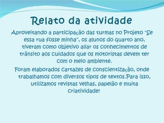 Relato da atividade Aproveitando a participa ç ão das turmas no Projeto  “ Se essa rua fosse minha ” , os alunos do quarto ano, tiveram como objetivo aliar os conhecimentos de trânsito aos cuidados que os motoristas devem ter com o meio ambiente. Foram elaborados cartazes de conscientiza ç ão, onde trabalhamos com diversos tipos de textos.Para isso, utilizamos revistas velhas, papelão e muita criatividade!   