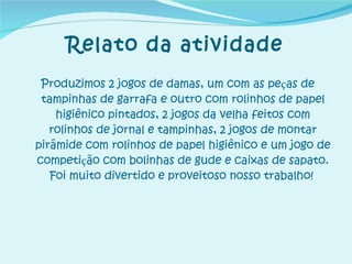 Relato da atividade Produzimos 2 jogos de damas, um com as pe ç as de tampinhas de garrafa e outro com rolinhos de papel higiênico pintados, 2 jogos da velha feitos com rolinhos de jornal e tampinhas, 2 jogos de montar pirâmide com rolinhos de papel higiênico e um jogo de competi ç ão com bolinhas de gude e caixas de sapato. Foi muito divertido e proveitoso nosso trabalho!   