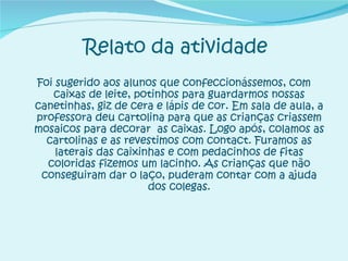 Relato da atividade Foi sugerido aos alunos que confeccionássemos, com caixas de leite, potinhos para guardarmos nossas canetinhas, giz de cera e lápis de cor. Em sala de aula, a professora deu cartolina para que as crianças criassem mosaicos para decorar  as caixas. Logo após, colamos as cartolinas e as revestimos com contact. Furamos as laterais das caixinhas e com pedacinhos de fitas coloridas fizemos um lacinho. As crianças que não conseguiram dar o laço, puderam contar com a ajuda dos colegas. 