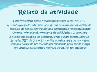 Relato da atividade Desenvolvemos neste desafio puffs com garrafas PET. A preocupa ç ão foi oferecer aos alunos oportunidades vi á veis de gera ç ão de renda dentro de uma perspectiva ambientalmente correta, oferecendo exemplos de atividades sustent á veis. A turma foi dividida em 2 grupos, onde foram distribu í das 32 garrafas PET de 2l e rolos de fita adesiva larga. A montagem inicial a partir de um m ó dulo foi explicada para todos e logo em seguida, cada grupo montou o seu. Foi um sucesso!   