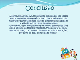 Conclusão Através desta iniciativa,conseguimos oportunizar aos nossos alunos momentos de reflexão sobre o reaproveitamento de materiais e sustentabilidade visando a melhoria da qualidade de vida dentro do nosso espaço escolar. A experiência foi enriquecedora e não está sendo finalizada com o término do Desafio Ecológico. Pelo contrário, este é apenas o começo de um novo pensamento e de novas ações por parte de toda comunidade escolar.  