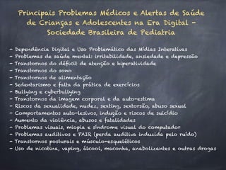 Principais Problemas Médicos e Alertas de Saúde
de Crianças e Adolescentes na Era Digital -
Sociedade Brasileira de Pediatria
- Dependência Digital e Uso Problemático das Mídias Interativas
- Problemas de saúde mental: irritabilidade, ansiedade e depressão
- Transtornos do déficit de atenção e hiperatividade
- Transtornos do sono
- Transtornos de alimentação
- Sedentarismo e falta da prática de exercícios
- Bullying e cyberbullying
- Transtornos da imagem corporal e da auto-estima
- Riscos da sexualidade, nudez, sexting, sextorsão, abuso sexual
- Comportamentos auto-lesivos, indução e riscos de suicídio
- Aumento da violência, abusos e fatalidades
- Problemas visuais, miopia e síndrome visual do computador
- Problemas auditivos e PAIR (perda auditiva induzida pelo ruído)
- Transtornos posturais e músculo-esqueléticos
- Uso de nicotina, vaping, álcool, maconha, anabolizantes e outras drogas
 