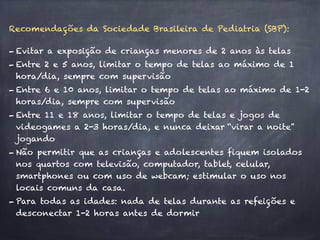 Recomendações da Sociedade Brasileira de Pediatria (SBP):
- Evitar a exposição de crianças menores de 2 anos às telas
- Entre 2 e 5 anos, limitar o tempo de telas ao máximo de 1
hora/dia, sempre com supervisão
- Entre 6 e 10 anos, limitar o tempo de telas ao máximo de 1-2
horas/dia, sempre com supervisão
- Entre 11 e 18 anos, limitar o tempo de telas e jogos de
videogames a 2-3 horas/dia, e nunca deixar “virar a noite”
jogando
- Não permitir que as crianças e adolescentes fiquem isolados
nos quartos com televisão, computador, tablet, celular,
smartphones ou com uso de webcam; estimular o uso nos
locais comuns da casa.
- Para todas as idades: nada de telas durante as refeições e
desconectar 1-2 horas antes de dormir
 