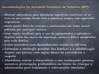 Recomendações da Sociedade Brasileira de Pediatria (SBP):
- Oferecer alternativas para atividades esportivas, exercícios ao ar
livre ou em contato direto com a natureza, sempre com supervisão
responsável
- Nunca postar fotos de crianças e adolescentes em redes sociais
públicas, por quaisquer motivos.
- Criar regras saudáveis para o uso de equipamentos e aplicativos
digitais, além das regras de segurança, senhas e filtros apropriados
para toda família
- Evitar encontros com desconhecidos online ou off-line
- Estimular a mediação parental das famílias e a alfabetização
digital nas escolas com regras éticas de convivência e
respeito
- Identificar, avaliar e diagnosticar o uso inadequado precoce,
excessivo, prolongado, problemático ou tóxico de crianças e
adolescentes para tratamento e intervenções imediatas
 