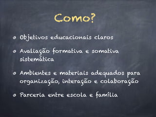 Objetivos educacionais claros
Avaliação formativa e somativa
sistemática
Ambientes e materiais adequados para
organização, interação e colaboração
Parceria entre escola e família
Como?
 