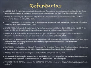 Referências
ARGÔLO, E. S. Trajetórias conceituais intencionais de ensino e aprendizagem: investigação em fluxo
temporal em espaços e contextos nos processos educacionais em EaD. Tese. PGIE-UFRGS, 2016.
BLOOM, B. Taxonomy of educational objectives: the classification of educational goals. London:
Longman’s, Green and Co, LTD., 1956.
_______. HASTINGS, J. T.; MADAUS, G. F. Handbook On Formative and Summative Evaluation of Student
Learning. New York: McGraw-Hill, 1971.
CANTO FILHO, A. B. et al. Trajetórias de Aprendizagem. In: HANNEL, K.; ZUNGUZE, M. C.; NUNES, F. B.;
LIMA, J. V. (Orgs.) Trajetórias de Aprendizagem: teoria e prática. Create Space, 2016.
GOMES, M. S. A rosticidade da tecnocultura na galáxia National Geographic. Tese de Doutorado.
Programa de Pós-Graduação em Ciências da Comunicação. UNISINOS, 2017.
KARPICKE, J.; ROEDIGER, H. The Critical Importance of Retrieval for Learning. Science 319, 966, 2008.
Disponível em: <http:/
/psychnet.wustl.edu/memory/wp-content/uploads/2018/04/Karpicke-
Roediger-2008_Sci.pdf>.
KRATHWOHL, D. A Revision of Bloom’s Taxonomy: An Overview. Theory Into Practice, Volume 41, Number
4, Autumn, 2002. Disponível em: <https:/
/www.depauw.edu/files/resources/krathwohl.pdf>.
MARROU, H-I. História da educação na antiguidade. Campinas: Kírion, 2017.
SBP, Manual de Orientação, #MenosTelas#MaisSaúde. Dez. 2019. Disponível em: <https:/
/www.sbp.com.br/
fileadmin/user_upload/_22246c-ManOrient_-__MenosTelas__MaisSaude.pdf>.
TIC KIDS ONLINE BRASIL, pesquisa da CETIC/BR, 2019. Disponível em: <https:/
/cetic.br/pt/pesquisa/kids-
online/>.
 