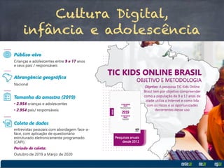 Cultura Digital,
infância e adolescência
Pesquisa TIC KIDS ONLINE – Brasil (2018)
- 2964 famílias: entrevistas de crianças e adolescentes entre 9 e 17 anos;
- 86% estão conectados, 94% e 95% nas regiões Sul, Sudeste e Centro-Oeste e 75%
nas regiões Norte e Nordeste;
- Via telefone celular em 93%, com compartilhamento de mensagens instantâneas
80% (Sexo Feminino; SF) e 75% (Sexo Masculino; SM), uso de redes sociais 70% (SF) e
64% (SM), fotos e vídeos 53% (SF) e 44% (SM), jogos online 39% (SF) e 71% (SM) e
off-line 56% (SF) e 65% (SM), além de assistir vídeos, filmes e programas ou séries
na Internet 83%, tanto no SF como no SM;
- 82% possuem perfis em redes sociais;
- Relatos de riscos de conteúdos sensíveis sobre alimentação ou sono em 20%,
formas de machucar a si mesmo em 16%, formas de cometer suicídio em 14% e
experiências com o uso de drogas em 11%;
- Ao redor de 26% foram tratados de forma ofensiva (discriminação ou
cyberbullying) e 16% relataram acesso às imagens ou vídeos de conteúdo sexual;
- No total da amostra, 24% ficaram muito tempo na Internet e 25% não conseguiram
controlar o tempo de uso, mesmo tentando passar menos tempo na Internet.
 