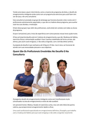 Tendo como base o jejum intermitente, como a maioria dos programas de dieta, o desafio de
emagrecimento inteligente ainda conta com um programa de exercícios para você fazer sem
sair de casa, e de uma consultoria.
Esta consultoria é prestada via grupo de whatsapp que funciona durante o dia e conta com 3
profissionais extremamente capacitados, e que são os criadores desse programa, para auxiliar
você nas suas dúvidas, e motivação.
O bom desse grupo é que além dos profissionais, você ainda tem contato com todas as alunas
do programa.
O que é sensacional, pois a troca de experiência com outras pessoas nessas horas ajuda muito.
O foco principal do desafio está em 3 pilares do emagrecimento, que são: Mudança de hábitos,
exercícios físicos e alimentação saudável. Esses 3 pontos trabalhados de forma correta, são
ótimos, pois assim você emagrece, e não volta a engordar, com o temido efeito sanfona.
A proposta do desafio é que você perca até 10 kg em 27 dias. Isso é claro, vai funcionar de
acordo com suas necessidades pessoais e seus objetivos.
Quem São Os Profissionais Envolvidos No Desafio O Na
Consultoria
O programa desafio de emagrecimento inteligente conta com 3 profissionais muito
conceituados na área de emagrecimento e estilo de vida saudável.
Um personal trainer, Mateus, focado em exercícios curtos, mas com alto índice de queima
calórica, que proporcionam emagrecimento rápido e eficaz.
Uma coach profissional especializada em emagrecimento definitivo, Elisangela, que trabalha
com a mudança de hábitos para que você emagreça e não volte a engordar novamente.
 
