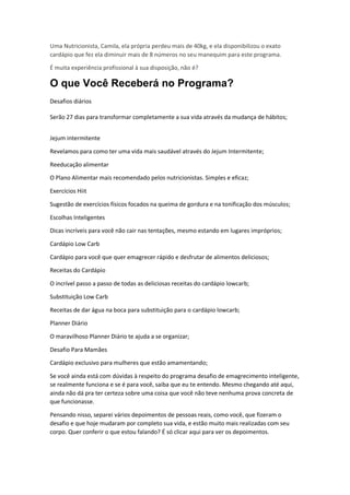 Uma Nutricionista, Camila, ela própria perdeu mais de 40kg, e ela disponibilizou o exato
cardápio que fez ela diminuir mais de 8 números no seu manequim para este programa.
É muita experiência profissional à sua disposição, não é?
O que Você Receberá no Programa?
Desafios diários
Serão 27 dias para transformar completamente a sua vida através da mudança de hábitos;
Jejum intermitente
Revelamos para como ter uma vida mais saudável através do Jejum Intermitente;
Reeducação alimentar
O Plano Alimentar mais recomendado pelos nutricionistas. Simples e eficaz;
Exercícios Hiit
Sugestão de exercícios físicos focados na queima de gordura e na tonificação dos músculos;
Escolhas Inteligentes
Dicas incríveis para você não cair nas tentações, mesmo estando em lugares impróprios;
Cardápio Low Carb
Cardápio para você que quer emagrecer rápido e desfrutar de alimentos deliciosos;
Receitas do Cardápio
O incrível passo a passo de todas as deliciosas receitas do cardápio lowcarb;
Substituição Low Carb
Receitas de dar água na boca para substituição para o cardápio lowcarb;
Planner Diário
O maravilhoso Planner Diário te ajuda a se organizar;
Desafio Para Mamães
Cardápio exclusivo para mulheres que estão amamentando;
Se você ainda está com dúvidas à respeito do programa desafio de emagrecimento inteligente,
se realmente funciona e se é para você, saiba que eu te entendo. Mesmo chegando até aqui,
ainda não dá pra ter certeza sobre uma coisa que você não teve nenhuma prova concreta de
que funcionasse.
Pensando nisso, separei vários depoimentos de pessoas reais, como você, que fizeram o
desafio e que hoje mudaram por completo sua vida, e estão muito mais realizadas com seu
corpo. Quer conferir o que estou falando? É só clicar aqui para ver os depoimentos.
 