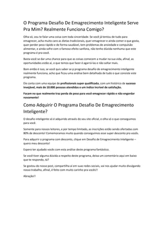 O Programa Desafio De Emagrecimento Inteligente Serve
Pra Mim? Realmente Funciona Comigo?
Olha só, vou te falar uma coisa com toda sinceridade. Se você já tentou de tudo para
emagrecer, acha muito caro as dietas tradicionais, quer emagrecer e ainda comer o que gosta,
quer perder peso rápido e de forma saudável, tem problemas de ansiedade e compulsão
alimentar, e ainda sofre com o famoso efeito sanfona, não tenho dúvida nenhuma que este
programa é pra você.
Basta você se dar uma chance para que as coisas comecem a mudar na sua vida, afinal, as
oportunidades estão aí, o que temos que fazer é agarrá-las e não soltar mais.
Bom então é isso, se você quis saber se p programa desafio de emagrecimento inteligente
realmente funciona, acho que ficou uma análise bem detalhada de tudo o que consiste este
programa.
Ele conta com uma equipe de profissionais super qualificada, com um histórico de sucesso
invejável, mais de 10.000 pessoas atendidas e um índice incrível de satisfação.
Focam no que realmente traz perda de peso para você emagrecer rápido e não engordar
novamente!
Como Adquirir O Programa Desafio De Emagrecimento
Inteligente?
O desafio inteligente só é adquirido através do seu site oficial, e olha só o que conseguimos
para você.
Somente para nossos leitores, e por tempo limitado, as inscrições estão sendo ofertadas com
80% de desconto! Comemoramos muito quando conseguimos esse super desconto pra vocês.
Para adquirir o programa com desconto, clique em Desafio de Emagrecimento Inteligente –
quero meu desconto!
Espero ter ajudado vocês com esta análise deste programa fantástico.
Se você tiver alguma dúvida a respeito deste programa, deixa um comentário aqui em baixo
que te respondo, tá?
Se gostou do nosso post, compartilha aí em suas redes sociais, vai nos ajudar muito divulgando
nosso trabalho, afinal, é feito com muito carinho pra vocês!!
Abração!!
 