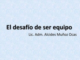 El desafío de ser equipo
Lic. Adm. Alcides Muñoz Ocas
 