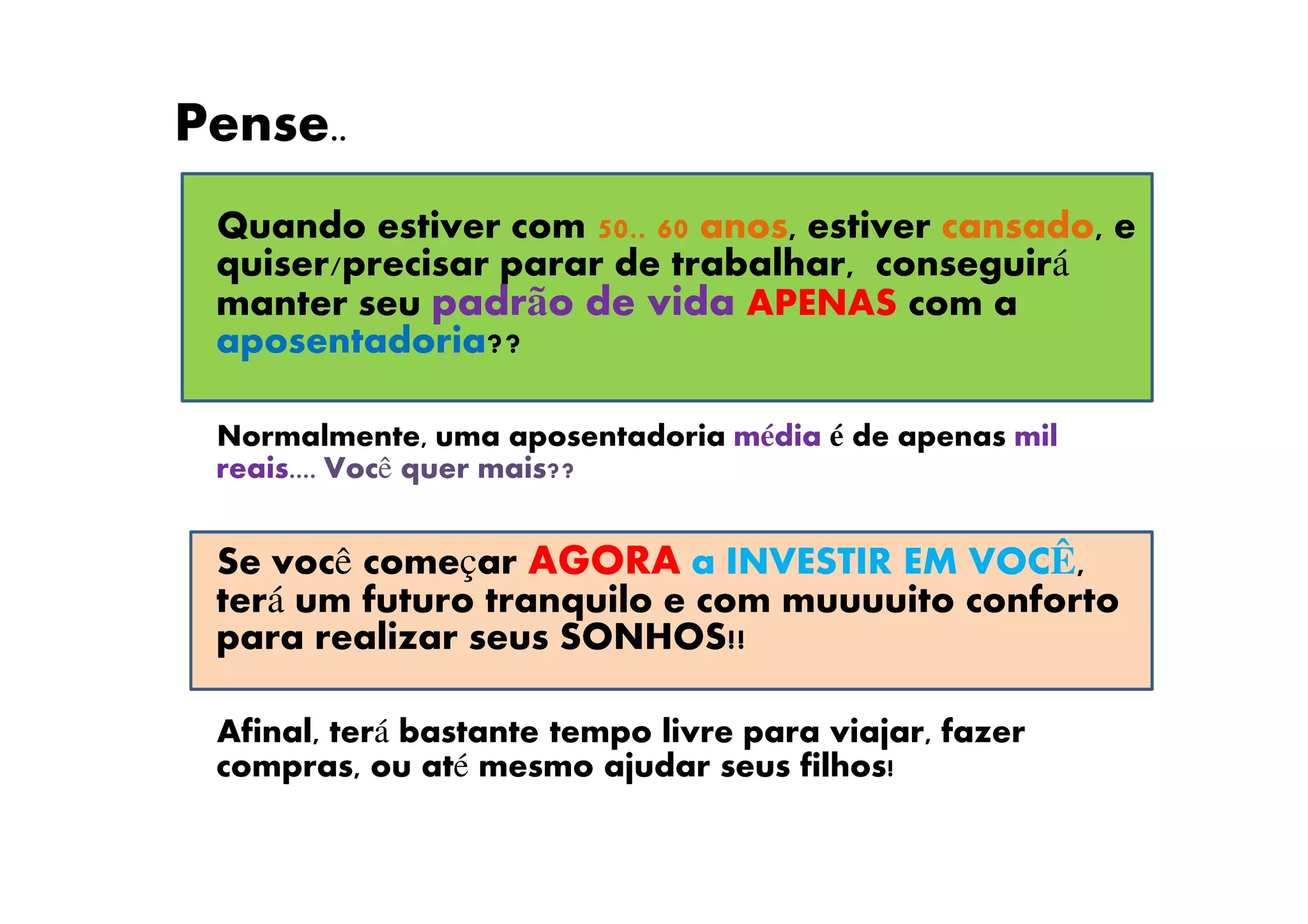 Pense..
Quando estiver com 50.. 60 anos, estiver cansado, e
quiser/precisar parar de trabalhar, conseguirá
manter seu padrão de vida APENAS com a
aposentadoria??
Normalmente, uma aposentadoria média é de apenas mil
reais.... Você quer mais??
Se você começar AGORA a INVESTIR EM VOCÊ,
terá um futuro tranquilo e com muuuuito conforto
para realizar seus SONHOS!!
Afinal, terá bastante tempo livre para viajar, fazer
compras, ou até mesmo ajudar seus filhos!