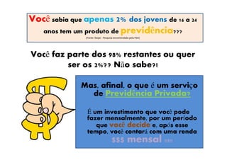 Você sabia que apenas 2% dos jovens de 16 a 24
  anos tem um produto de previdência???
               (Fonte: Ibope - Pesquisa encomendada pela FGV)




Você faz parte dos 98% restantes ou quer
         ser os 2%?? Não sabe?!

              Mas, afinal, o que é um serviço
                de Previdência Privada?

               É um investimento que você pode
               fazer mensalmente, por um período
                  que você decide e, após esse
               tempo, você contará com uma renda
                       $$$ mensal !!!!!
 