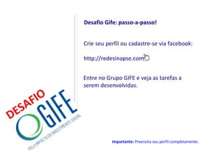Desafio Gife: passo-a-passo!


           Crie seu perfil ou cadastre-se via facebook:

           http://redesinapse.com/


           Entre no Grupo GIFE e veja as tarefas a
           serem desenvolvidas.

    F IO
  SA
DE
                      Importante: Preencha seu perfil completamente.
 