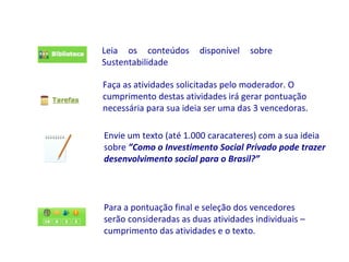 Leia os conteúdos       disponível   sobre
Sustentabilidade

Faça as atividades solicitadas pelo moderador. O
cumprimento destas atividades irá gerar pontuação
necessária para sua ideia ser uma das 3 vencedoras.

Envie um texto (até 1.000 caracateres) com a sua ideia
sobre ”Como o Investimento Social Privado pode trazer
desenvolvimento social para o Brasil?”




Para a pontuação final e seleção dos vencedores
serão consideradas as duas atividades individuais –
cumprimento das atividades e o texto.
 