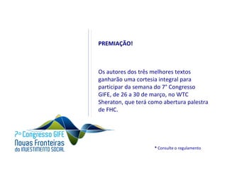 PREMIAÇÃO!



Os autores dos três melhores textos
ganharão uma cortesia integral para
participar da semana do 7° Congresso
GIFE, de 26 a 30 de março, no WTC
Sheraton, que terá como abertura palestra
de FHC.




                    * Consulte o regulamento
 