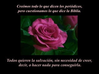 Creémos todo lo que dicen los periódicos,
     pero cuestionamos lo que dice la Bíblia.




Todos quieren la salvación, sin necesidad de creer,
      decir, o hacer nada para conseguirla.
 
