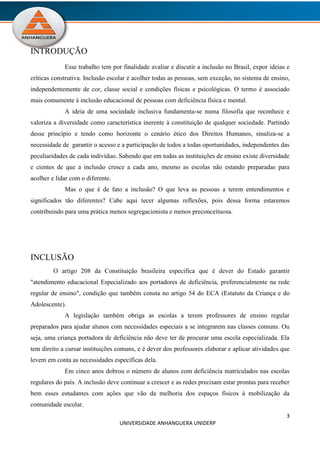 3
UNIVERSIDADE ANHANGUERA UNIDERP
INTRODUÇÃO
Esse trabalho tem por finalidade avaliar e discutir a inclusão no Brasil, expor ideias e
críticas construtiva. Inclusão escolar é acolher todas as pessoas, sem exceção, no sistema de ensino,
independentemente de cor, classe social e condições físicas e psicológicas. O termo é associado
mais comumente à inclusão educacional de pessoas com deficiência física e mental.
A ideia de uma sociedade inclusiva fundamenta-se numa filosofia que reconhece e
valoriza a diversidade como característica inerente à constituição de qualquer sociedade. Partindo
desse princípio e tendo como horizonte o cenário ético dos Direitos Humanos, sinaliza-se a
necessidade de garantir o acesso e a participação de todos a todas oportunidades, independentes das
peculiaridades de cada indivíduo. Sabendo que em todas as instituições de ensino existe diversidade
e cientes de que a inclusão cresce a cada ano, mesmo as escolas não estando preparadas para
acolher e lidar com o diferente.
Mas o que é de fato a inclusão? O que leva as pessoas a terem entendimentos e
significados tão diferentes? Cabe aqui tecer algumas reflexões, pois dessa forma estaremos
contribuindo para uma prática menos segregacionista e menos preconceituosa.
INCLUSÃO
O artigo 208 da Constituição brasileira especifica que é dever do Estado garantir
"atendimento educacional Especializado aos portadores de deficiência, preferencialmente na rede
regular de ensino", condição que também consta no artigo 54 do ECA (Estatuto da Criança e do
Adolescente).
A legislação também obriga as escolas a terem professores de ensino regular
preparados para ajudar alunos com necessidades especiais a se integrarem nas classes comuns. Ou
seja, uma criança portadora de deficiência não deve ter de procurar uma escola especializada. Ela
tem direito a cursar instituições comuns, e é dever dos professores elaborar e aplicar atividades que
levem em conta as necessidades específicas dela.
Em cinco anos dobrou o número de alunos com deficiência matriculados nas escolas
regulares do país. A inclusão deve continuar a crescer e as redes precisam estar prontas para receber
bem esses estudantes com ações que vão da melhoria dos espaços físicos à mobilização da
comunidade escolar.
 