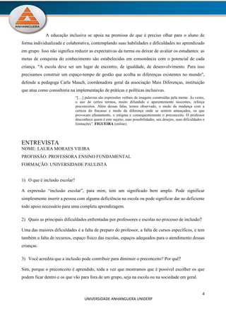 4
UNIVERSIDADE ANHANGUERA UNIDERP
A educação inclusiva se apoia na premissa de que é preciso olhar para o aluno de
forma individualizada e colaborativa, contemplando suas habilidades e dificuldades no aprendizado
em grupo. Isso não significa reduzir as expectativas da turma ou deixar de avaliar os estudantes: as
metas de conquista do conhecimento são estabelecidas em consonância com o potencial de cada
criança. "A escola deve ser um lugar de encontro, de igualdade, de desenvolvimento. Para isso
precisamos construir um espaço-tempo de gestão que acolha as diferenças existentes no mundo",
defende a pedagoga Carla Mauch, coordenadora geral da associação Mais Diferenças, instituição
que atua como consultoria na implementação de práticas e políticas inclusivas.
“[....] palavras são expressões verbais de imagens construídas pela mente. Às vezes,
o uso de certos termos, muito difundido e aparentemente inocentes, reforça
preconceitos. Além dessas falas, temos observado, o medo da mudança com a
certeza do fracasso e medo da diferença onde se sentem ameaçados, os que
provocam afastamento, o estigma e consequentemente o preconceito. O professor
desconhece quem é este sujeito, suas possibilidades, seu desejos, suas dificuldades e
limitações”. FIGUEIRA (online).
ENTREVISTA
NOME: LAURA MORAES VIEIRA
PROFISSÃO: PROFESSORA ENSINO FUNDAMENTAL
FORMAÇÃO: UNIVERSIDADE PAULISTA
1) O que é inclusão escolar?
A expressão “inclusão escolar”, para mim, tem um significado bem amplo. Pode significar
simplesmente inserir a pessoa com alguma deficiência na escola ou pode significar dar ao deficiente
todo apoio necessário para uma completa aprendizagem.
2) Quais as principais dificuldades enfrentadas por professores e escolas no processo de inclusão?
Uma das maiores dificuldades é a falta de preparo do professor, a falta de cursos específicos, e tem
também a falta de recursos, espaço físico das escolas, espaços adequados para o atendimento dessas
crianças.
3) Você acredita que a inclusão pode contribuir para diminuir o preconceito? Por quê?
Sim, porque o preconceito é aprendido, toda a vez que mostramos que é possível escolher os que
podem ficar dentro e os que vão para fora de um grupo, seja na escola ou na sociedade em geral.
 