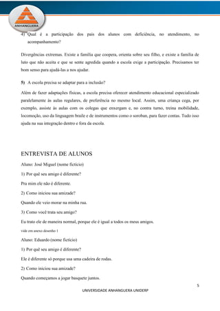 5
UNIVERSIDADE ANHANGUERA UNIDERP
4) Qual é a participação dos pais dos alunos com deficiência, no atendimento, no
acompanhamento?
Divergências extremas. Existe a família que coopera, orienta sobre seu filho, e existe a família de
luto que não aceita e que se sente agredida quando a escola exige a participação. Precisamos ter
bom senso para ajudá-las a nos ajudar.
5) A escola precisa se adaptar para a inclusão?
Além de fazer adaptações físicas, a escola precisa oferecer atendimento educacional especializado
paralelamente às aulas regulares, de preferência no mesmo local. Assim, uma criança cega, por
exemplo, assiste às aulas com os colegas que enxergam e, no contra turno, treina mobilidade,
locomoção, uso da linguagem braile e de instrumentos como o soroban, para fazer contas. Tudo isso
ajuda na sua integração dentro e fora da escola.
ENTREVISTA DE ALUNOS
Aluno: José Miguel (nome fictício)
1) Por quê seu amigo é diferente?
Pra mim ele não é diferente.
2) Como iniciou sua amizade?
Quando ele veio morar na minha rua.
3) Como você trata seu amigo?
Eu trato ele de maneira normal, porque ele é igual a todos os meus amigos.
vide em anexo desenho 1
Aluno: Eduardo (nome fictício)
1) Por quê seu amigo é diferente?
Ele é diferente só porque usa uma cadeira de rodas.
2) Como iniciou sua amizade?
Quando começamos a jogar basquete juntos.
 