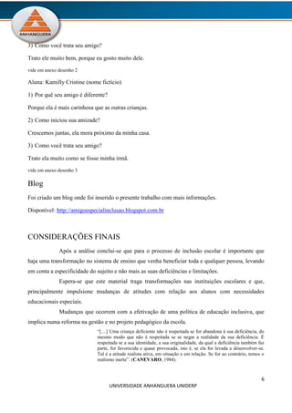 6
UNIVERSIDADE ANHANGUERA UNIDERP
3) Como você trata seu amigo?
Trato ele muito bem, porque eu gosto muito dele.
vide em anexo desenho 2
Aluna: Kamilly Cristine (nome fictício)
1) Por quê seu amigo é diferente?
Porque ela é mais carinhosa que as outras crianças.
2) Como iniciou sua amizade?
Crescemos juntas, ela mora próximo da minha casa.
3) Como você trata seu amigo?
Trato ela muito como se fosse minha irmã.
vide em anexo desenho 3
Blog
Foi criado um blog onde foi inserido o presente trabalho com mais informações.
Disponível: http://amigoespecialinclusao.blogspot.com.br
CONSIDERAÇÕES FINAIS
Após a análise conclui-se que para o processo de inclusão escolar é importante que
haja uma transformação no sistema de ensino que venha beneficiar toda e qualquer pessoa, levando
em conta a especificidade do sujeito e não mais as suas deficiências e limitações.
Espera-se que este material traga transformações nas instituições escolares e que,
principalmente impulsione mudanças de atitudes com relação aos alunos com necessidades
educacionais especiais.
Mudanças que ocorrem com a efetivação de uma política de educação inclusiva, que
implica numa reforma na gestão e no projeto pedagógico da escola.
“[....] Uma criança deficiente não é respeitada se for abandona à sua deficiência, do
mesmo modo que não é respeitada se se negar a realidade da sua deficiência. É
respeitada se a sua identidade, a sua originalidade, da qual a deficiência também faz
parte, for favorecida e quase provocada, isto é, se ela for levada a desenvolver-se.
Tal é a atitude realista ativa, em situação e em relação. Se for ao contrário, temos o
realismo inerte”. (CANEVARO, 1984).
 