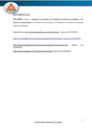 7
UNIVERSIDADE ANHANGUERA UNIDERP
REFERÊNCIAS
FIGUEIRA, Emilio. A imagem do portador de deficiência mental na sociedade e nos
meios de comunicação. In: Ministério da Educação e do Desporto, Secretária de Educação
Especial. Integração.
Disponível em www.revistaescolapublica.uol.com.br/Inclusão. Acesso em 12/05/2015.
http://www.pedagobrasil.com.br/educacaoespecial/inclusaoescolar. Acesso em 12/05/2015.
http://www.pedagobrasil.com.br/educacaoespecial/inclusaoescolar.htm. Acesso em
21/05/2015.
http://www.pedagogia.com.br/artigos/incluescolar/. Acesso em 21/05/2015.
 
