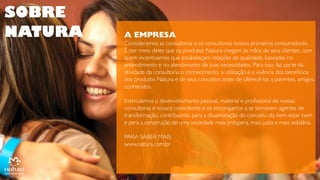 SOBRE
NATURA

A EMPRESA
Consideramos as consultoras e os consultores nossos primeiros
consumidores.
É por meio deles que os produtos Natura chegam às mãos de seus
clientes, com quem incentivamos que estabeleçam relações de
qualidade, baseadas no entendimento e no atendimento de suas
necessidades. Para isso, faz parte da atividade da consultoria o
conhecimento, a utilização e a vivência dos benefícios dos produtos
Natura e de seus conceitos antes de oferecê-los a parentes, amigos,
conhecidos.
Estimulamos o desenvolvimento pessoal, material e profissional de
nossas consultoras e nossos consultores e os encorajamos a se
tornarem agentes de transformação, contribuindo para a disseminação
do conceito do bem estar bem e para a construção de uma sociedade
mais próspera, mais justa e mais solidária.
PARA SABER MAIS:
www.natura.com.br

 