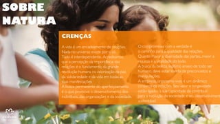 SOBRE
NATURA
CRENÇAS
CRENÇAS
A vida é um encadeamento de relações.
Nada no universo existe por si só.
Tudo é interdependente. Acreditamos
que a percepção da importância das
relações é o fundamento da grande
revolução humana na valorização da paz,
da solidariedade e da vida em todas as
suas manifestações.
A busca permanente do aperfeiçoamento
é o que promove o desenvolvimento dos
indivíduos, das organizações e da
sociedade.

O compromisso com a verdade é
o caminho para a qualidade das relações.
Quanto maior a diversidade das partes,
maior a riqueza e a vitalidade do todo.
A busca da beleza, legítimo anseio de todo
ser humano, deve estar liberta de
preconceitos e manipulações.
A empresa, organismo vivo, é um dinâmico
conjunto de relações. Seu valor e
longevidade
estão ligados à sua capacidade de contribuir
para a evolução da sociedade e seu
desenvolvimento sustentável.

 