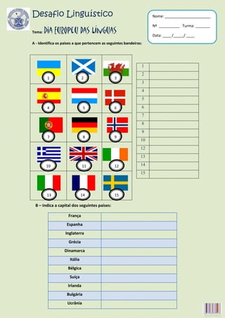 Desafio Linguístico                                                 Nome: ______________________

                                                                    Nº __________ Turma: _______
Tema:   Dia Europeu das Línguas                                     Data: ____ /_____/ ____
A - Identifica os países a que pertencem as seguintes bandeiras:




                                                               1
                                                               2
         1                     2               3
                                                               3
                                                               4
                                                               5
         4                      5              6               6
                                                               7
                                                               8
                                                               9
         7                      8              9
                                                               10
                                                               12
                                                               13

        10                     11               12             14
        0                                                      15



        13                     14               15

 B – Indica a capital dos seguintes países:

                     França
                    Espanha
                   Inglaterra
                     Grécia
                  Dinamarca
                      Itália
                    Bélgica
                     Suíça
                    Irlanda
                    Bulgária
                    Ucrânia
 