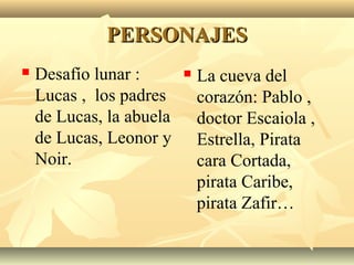 PERSONAJESPERSONAJES
 Desafío lunar :
Lucas , los padres
de Lucas, la abuela
de Lucas, Leonor y
Noir.
 La cueva del
corazón: Pablo ,
doctor Escaiola ,
Estrella, Pirata
cara Cortada,
pirata Caribe,
pirata Zafir…
 