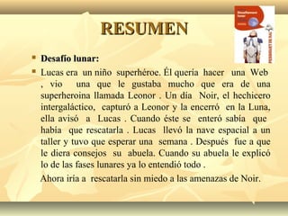 RESUMENRESUMEN
 Desafío lunar:Desafío lunar:
 Lucas era un niño superhéroe. Él quería hacer una Web
, vio una que le gustaba mucho que era de una
superheroina llamada Leonor . Un día Noir, el hechicero
intergaláctico, capturó a Leonor y la encerró en la Luna,
ella avisó a Lucas . Cuando éste se enteró sabía que
había que rescatarla . Lucas llevó la nave espacial a un
taller y tuvo que esperar una semana . Después fue a que
le diera consejos su abuela. Cuando su abuela le explicó
lo de las fases lunares ya lo entendió todo .
Ahora iría a rescatarla sin miedo a las amenazas de Noir.
 