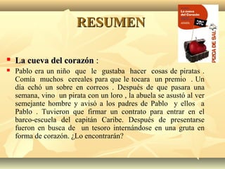 RESUMENRESUMEN
 La cueva del corazónLa cueva del corazón ::
 Pablo era un niño que le gustaba hacer cosas de piratas .
Comía muchos cereales para que le tocara un premio . Un
día echó un sobre en correos . Después de que pasara una
semana, vino un pirata con un loro , la abuela se asustó al ver
semejante hombre y avisó a los padres de Pablo y ellos a
Pablo . Tuvieron que firmar un contrato para entrar en el
barco-escuela del capitán Caribe. Después de presentarse
fueron en busca de un tesoro internándose en una gruta en
forma de corazón. ¿Lo encontrarán?
 