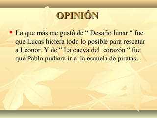 OPINIÓNOPINIÓN
 Lo que más me gustó de “ Desafío lunar “ fue
que Lucas hiciera todo lo posible para rescatar
a Leonor. Y de “ La cueva del corazón “ fue
que Pablo pudiera ir a la escuela de piratas .
 