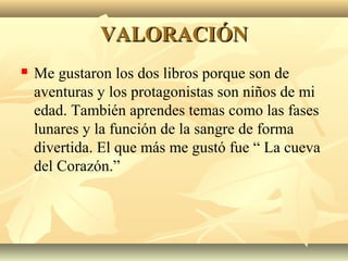VALORACIÓNVALORACIÓN
 Me gustaron los dos libros porque son de
aventuras y los protagonistas son niños de mi
edad. También aprendes temas como las fases
lunares y la función de la sangre de forma
divertida. El que más me gustó fue “ La cueva
del Corazón.”
 