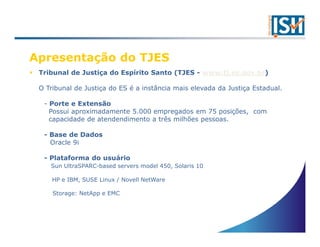 Apresentação do TJES
 Tribunal de Justiça do Espírito Santo (TJES - www.tj.es.gov.br)

 O Tribunal de Justiça do ES é a instância mais elevada da Justiça Estadual.

  - Porte e Extensão
    Possui aproximadamente 5.000 empregados em 75 posições, com
    capacidade de atendendimento a três milhões pessoas.

  - Base de Dados
    Oracle 9i

  - Plataforma do usuário
    Sun UltraSPARC-based servers model 450, Solaris 10

     HP e IBM, SUSE Linux / Novell NetWare

     Storage: NetApp e EMC
 