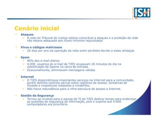 Cenário inicial
  Ataques
      A rede do Tribunal de Justiça estava vulnerável a ataques e a proteção da rede
      não estava adequada aos níveis mínimos requisitados

  Vírus e códigos maliciosos
      20 dias por ano da operação da rede eram perdidos devido a estas ameaças

  Spam
     90% dos e-mail diários
     4.000 usuários do e-mail de TJES ocupavam 20 minutos do dia na
     classificação de Spams na caixa de entrada
     Ocasionalmente, eliminavam mensagens válidas

  Internet
      O TJES disponibilizava importantes serviços na Internet para a comunidade,
      porém detinha controle parcial sobre registros de acesso, tentativas de
      invasão e respectivas respostas a incidentes.
      Não havia redundância para a infra-estrutura de acesso a Internet.

  Gestão da Segurança
     Tornou-se inviável para a equipe de TI do TJES dedicar tempo para endereçar
     as questões de segurança da informação, pois o suporte aos 4.000
     computadores era prioritário.
 